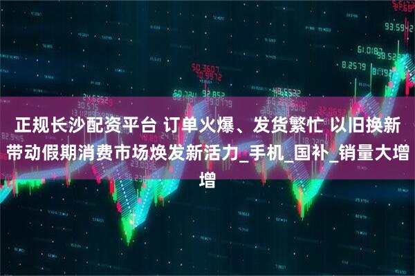 正规长沙配资平台 订单火爆、发货繁忙 以旧换新带动假期消费市场焕发新活力_手机_国补_销量大增