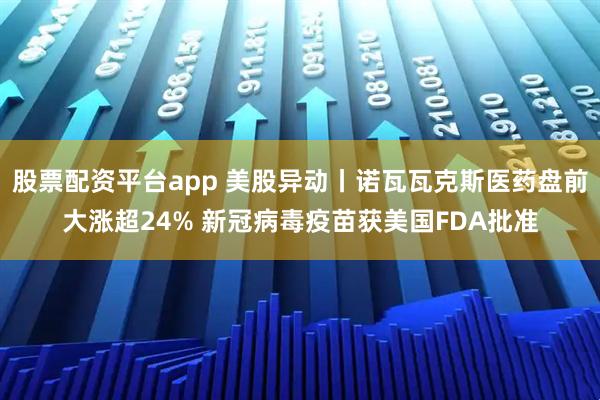 股票配资平台app 美股异动丨诺瓦瓦克斯医药盘前大涨超24% 新冠病毒疫苗获美国FDA批准
