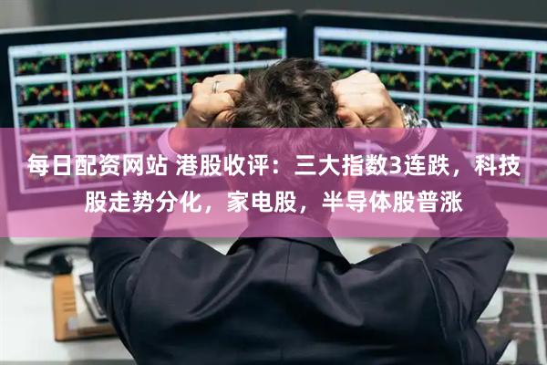 每日配资网站 港股收评：三大指数3连跌，科技股走势分化，家电股，半导体股普涨
