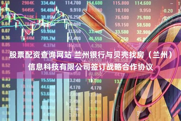 股票配资查询网站 兰州银行与贝壳找房（兰州）信息科技有限公司签订战略合作协议