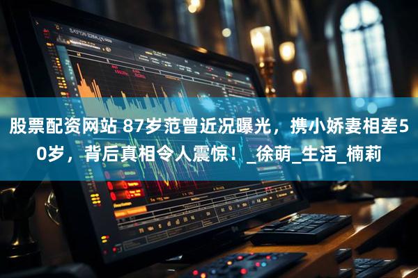 股票配资网站 87岁范曾近况曝光，携小娇妻相差50岁，背后真相令人震惊！_徐萌_生活_楠莉