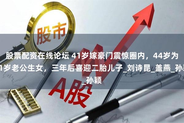 股票配资在线论坛 41岁嫁豪门震惊圈内，44岁为81岁老公生女，三年后喜迎二胎儿子_刘诗昆_盖燕_孙颖