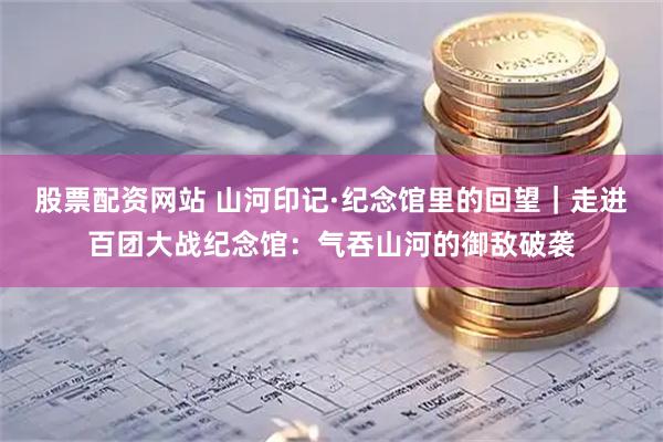 股票配资网站 山河印记·纪念馆里的回望｜走进百团大战纪念馆：气吞山河的御敌破袭
