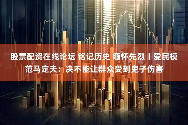 股票配资在线论坛 铭记历史 缅怀先烈丨爱民模范马定夫：决不能让群众受到鬼子伤害