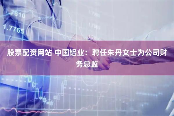 股票配资网站 中国铝业：聘任朱丹女士为公司财务总监