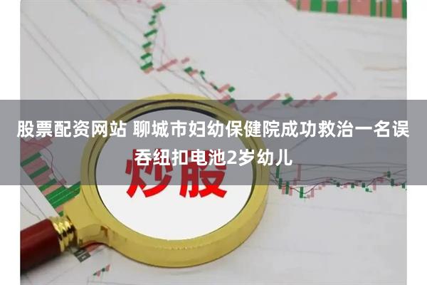 股票配资网站 聊城市妇幼保健院成功救治一名误吞纽扣电池2岁幼儿