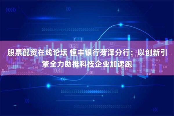 股票配资在线论坛 恒丰银行菏泽分行：以创新引擎全力助推科技企业加速跑