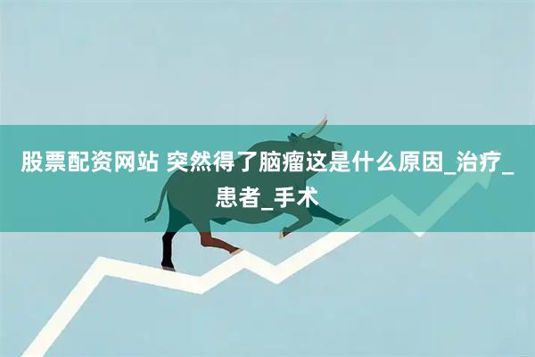 股票配资网站 突然得了脑瘤这是什么原因_治疗_患者_手术