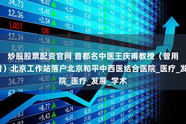 炒股股票配资官网 首都名中医王庆甫教授（曾用名王庆普）北京工作站落户北京和平中西医结合医院_医疗_发展_学术