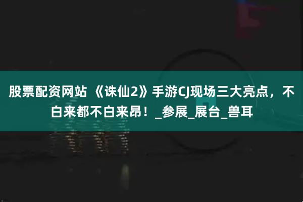 股票配资网站 《诛仙2》手游CJ现场三大亮点，不白来都不白来昂！_参展_展台_兽耳