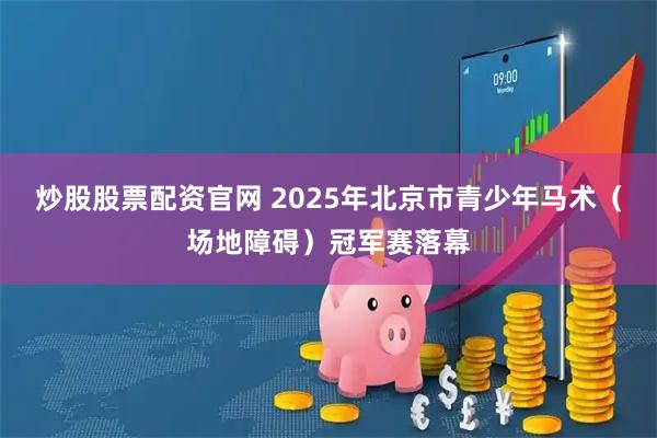 炒股股票配资官网 2025年北京市青少年马术（场地障碍）冠军赛落幕