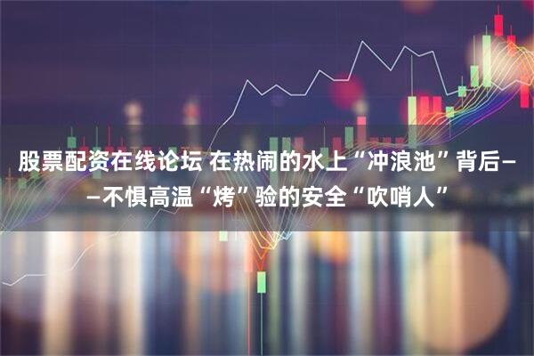 股票配资在线论坛 在热闹的水上“冲浪池”背后——不惧高温“烤”验的安全“吹哨人”