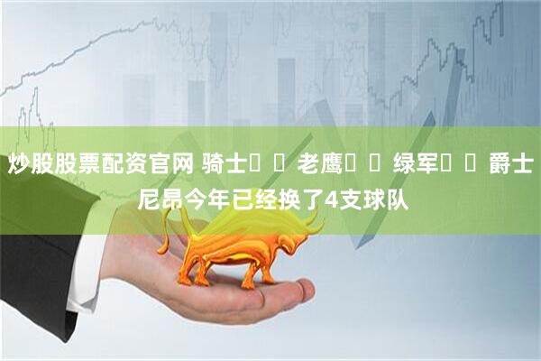 炒股股票配资官网 骑士➡️老鹰➡️绿军➡️爵士 尼昂今年已经换了4支球队