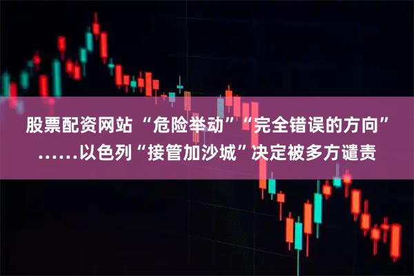 股票配资网站 “危险举动”“完全错误的方向”……以色列“接管加沙城”决定被多方谴责