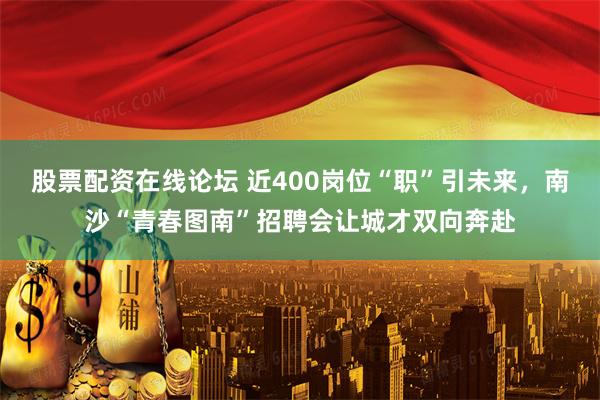 股票配资在线论坛 近400岗位“职”引未来，南沙“青春图南”招聘会让城才双向奔赴