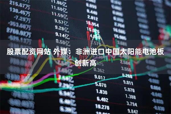 股票配资网站 外媒：非洲进口中国太阳能电池板创新高
