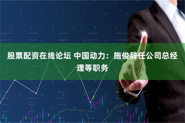 股票配资在线论坛 中国动力：施俊辞任公司总经理等职务