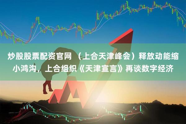 炒股股票配资官网 （上合天津峰会）释放动能缩小鸿沟，上合组织《天津宣言》再谈数字经济