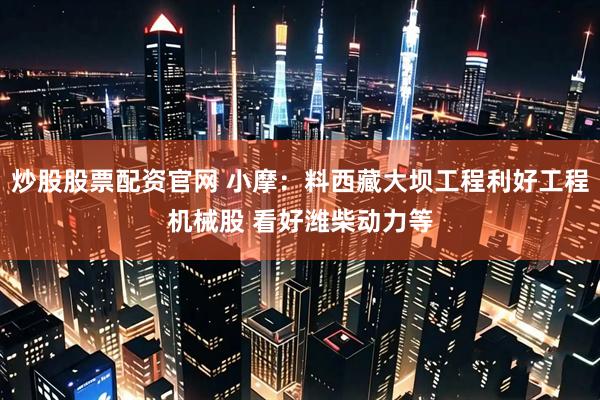 炒股股票配资官网 小摩：料西藏大坝工程利好工程机械股 看好潍柴动力等
