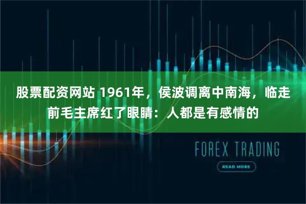 股票配资网站 1961年，侯波调离中南海，临走前毛主席红了眼睛：人都是有感情的