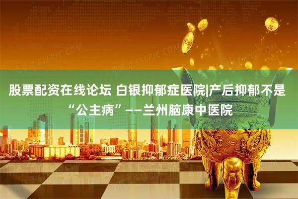 股票配资在线论坛 白银抑郁症医院|产后抑郁不是 “公主病”——兰州脑康中医院