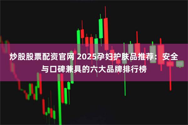 炒股股票配资官网 2025孕妇护肤品推荐：安全与口碑兼具的六大品牌排行榜
