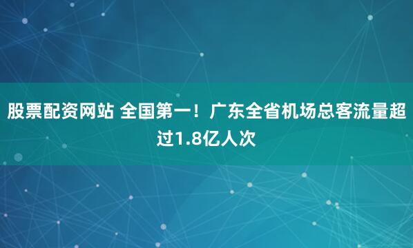 股票配资网站 全国第一！广东全省机场总客流量超过1.8亿人次