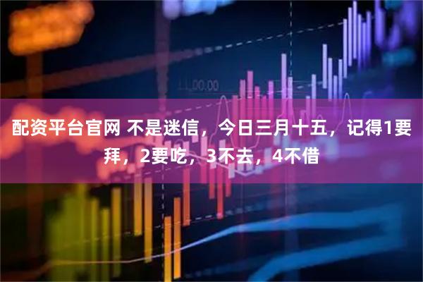 配资平台官网 不是迷信，今日三月十五，记得1要拜，2要吃，3不去，4不借