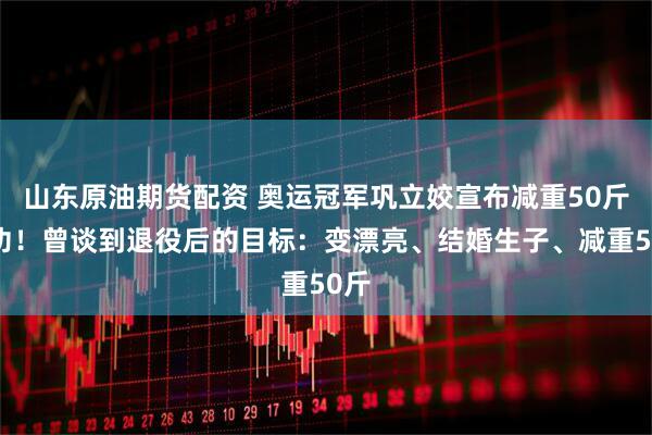 山东原油期货配资 奥运冠军巩立姣宣布减重50斤成功！曾谈到退役后的目标：变漂亮、结婚生子、减重50斤