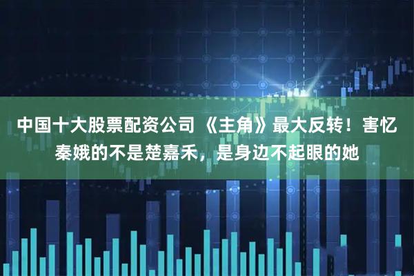 中国十大股票配资公司 《主角》最大反转！害忆秦娥的不是楚嘉禾，是身边不起眼的她
