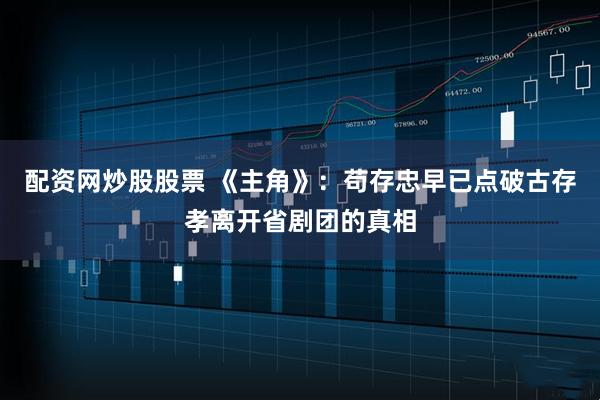 配资网炒股股票 《主角》：苟存忠早已点破古存孝离开省剧团的真相