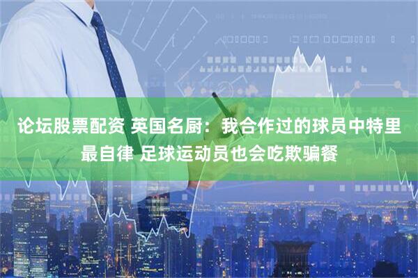 论坛股票配资 英国名厨：我合作过的球员中特里最自律 足球运动员也会吃欺骗餐