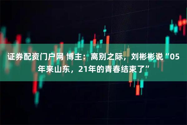 证券配资门户网 博主：离别之际，刘彬彬说“05年来山东，21年的青春结束了”
