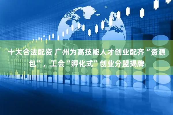 十大合法配资 广州为高技能人才创业配齐“资源包”，工会“孵化式”创业分盟揭牌