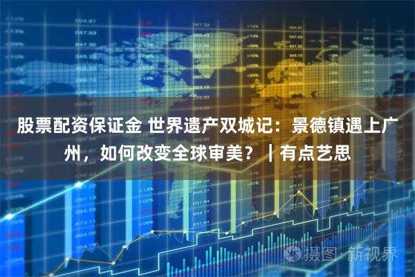 股票配资保证金 世界遗产双城记:景德镇遇上广州,如何改变全球审美?|有点艺思