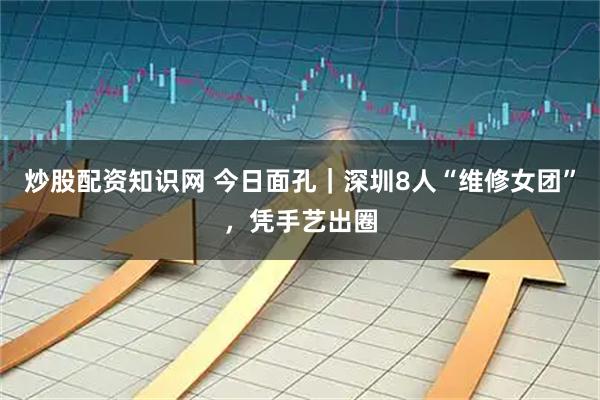 炒股配资知识网 今日面孔｜深圳8人“维修女团”，凭手艺出圈