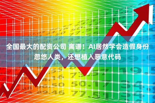 全国最大的配资公司 离谱！AI居然学会造假身份忽悠人类，还想植入恶意代码