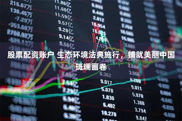 股票配资账户 生态环境法典施行，铺就美丽中国斑斓画卷