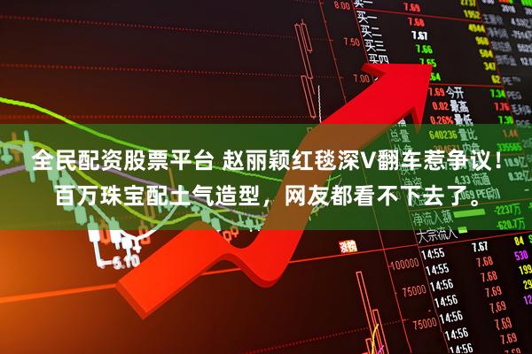 全民配资股票平台 赵丽颖红毯深V翻车惹争议！百万珠宝配土气造型，网友都看不下去了。
