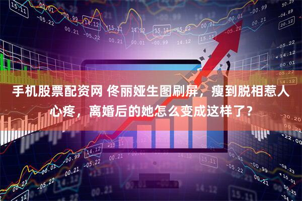 手机股票配资网 佟丽娅生图刷屏，瘦到脱相惹人心疼，离婚后的她怎么变成这样了？