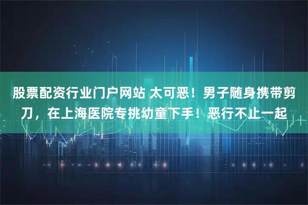 股票配资行业门户网站 太可恶！男子随身携带剪刀，在上海医院专挑幼童下手！恶行不止一起