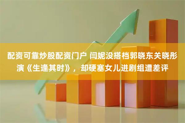 配资可靠炒股配资门户 闫妮没搭档郭晓东关晓彤演《生逢其时》，却硬塞女儿进剧组遭差评