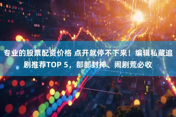 专业的股票配资价格 点开就停不下来！编辑私藏追剧推荐TOP 5，部部封神、闹剧荒必收