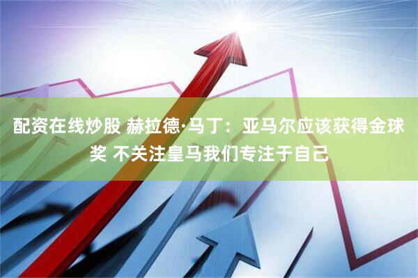 配资在线炒股 赫拉德·马丁：亚马尔应该获得金球奖 不关注皇马我们专注于自己