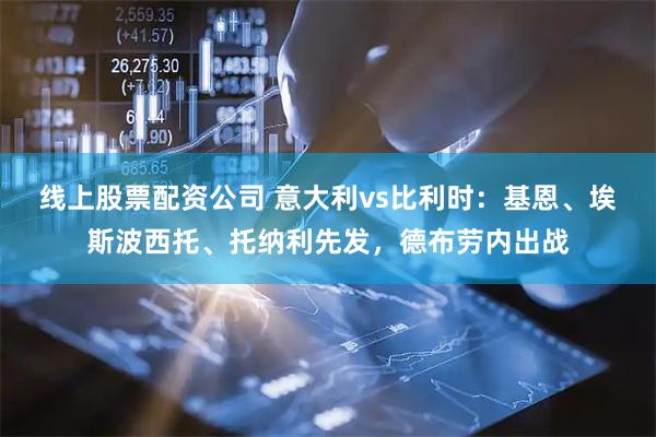线上股票配资公司 意大利vs比利时：基恩、埃斯波西托、托纳利先发，德布劳内出战