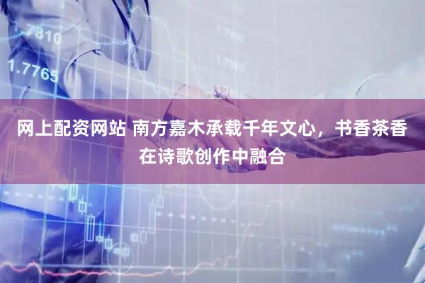 网上配资网站 南方嘉木承载千年文心，书香茶香在诗歌创作中融合