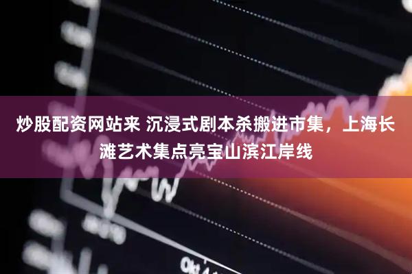 炒股配资网站来 沉浸式剧本杀搬进市集，上海长滩艺术集点亮宝山滨江岸线
